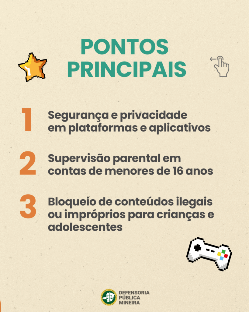 Pontos principais
1) Segurança e privacidade
em plataformas e aplicativos
2) Supervisão parental em
contas de menores de 16 anos
3) Bloqueio de conteúdos ilegais ou impróprios para crianças e adolescentes