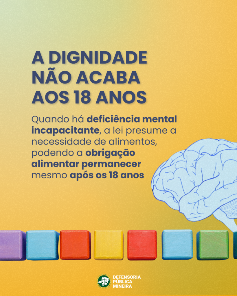 A DIGNIDADE
NÃO ACABA
AOS 18 ANOS

Quando há deficiência mental incapacitante, a lei presume a necessidade de alimentos,
podendo a obrigação
alimentar permanecer
mesmo após os 18 anos