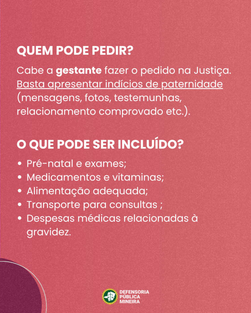 QUEM PODE PEDIR? Cabe a gestante fazer o pedido na Justiça. Basta apresentar indícios de paternidade (mensagens, fotos, testemunhas, relacionamento comprovado etc.). O QUE PODE SER INCLUÍDO? · Pré-natal e exames; · Medicamentos e vitaminas; · Alimentação adequada; · Transporte para consultas ; · Despesas médicas relacionadas à gravidez.