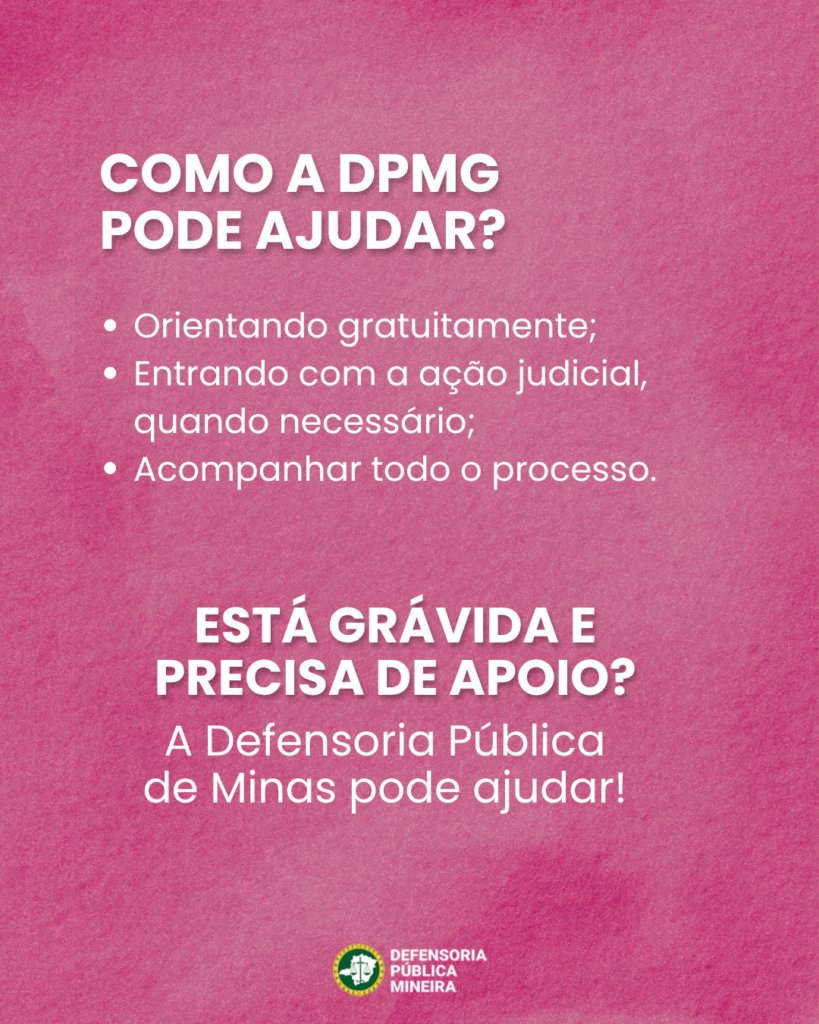 COMO A DPMG PODE AJUDAR? · Orientando gratuitamente; · Entrando com a ação judicial, quando necessário; · Acompanhar todo o processo. ESTÁ GRÁVIDA E PRECISA DE APOIO? A Defensoria Pública de Minas pode ajudar!