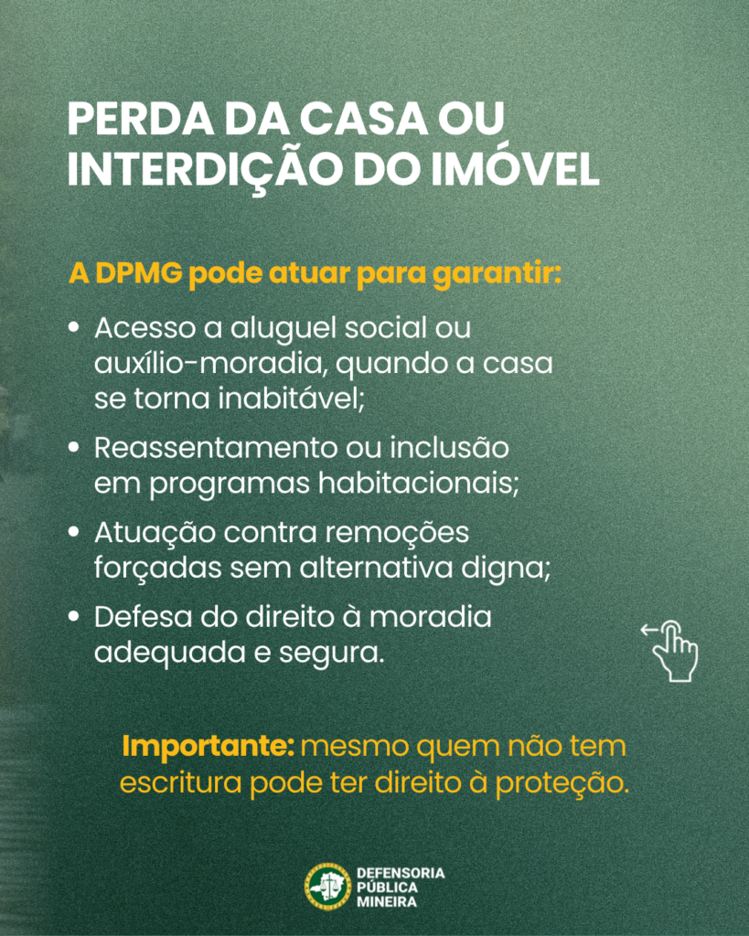 PERDA DA CASA OU
INTERDIÇÃO DO IMÓVEL

A DPMG pode atuar para garantir:
· Acesso a aluguel social ou
auxílio-moradia, quando a casa
se torna inabitável;
· Reassentamento ou inclusão
em programas habitacionais;
· Atuação contra remoções
forçadas sem alternativa digna;
· Defesa do direito à moradia
adequada e segura.

Importante: mesmo quem não tem
escritura pode ter direito à proteção.