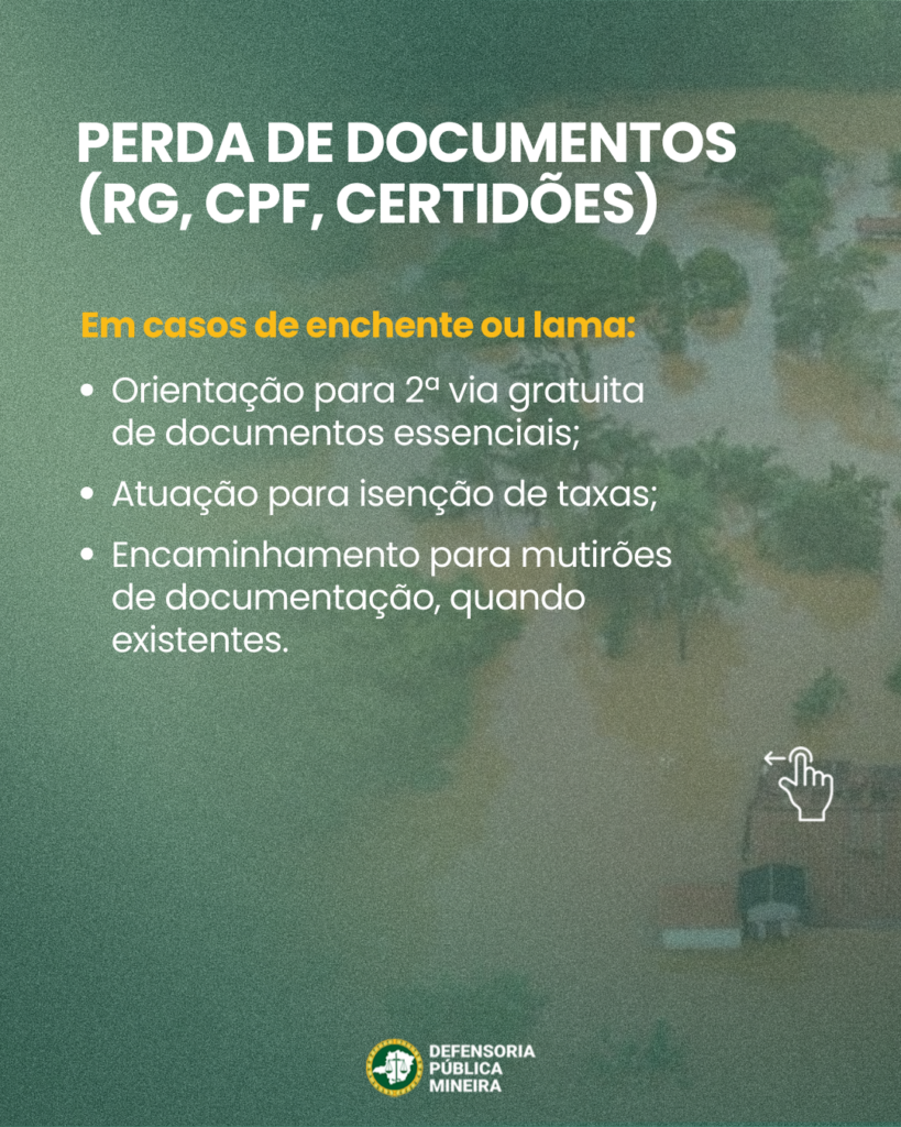 PERDA DE DOCUMENTOS
(RG, CPF, CERTIDÕES)

Em casos de enchente ou lama:
· Orientação para 2a via gratuita
de documentos essenciais;
· Atuação para isenção de taxas;
· Encaminhamento para mutirões
de documentação, quando
existentes.