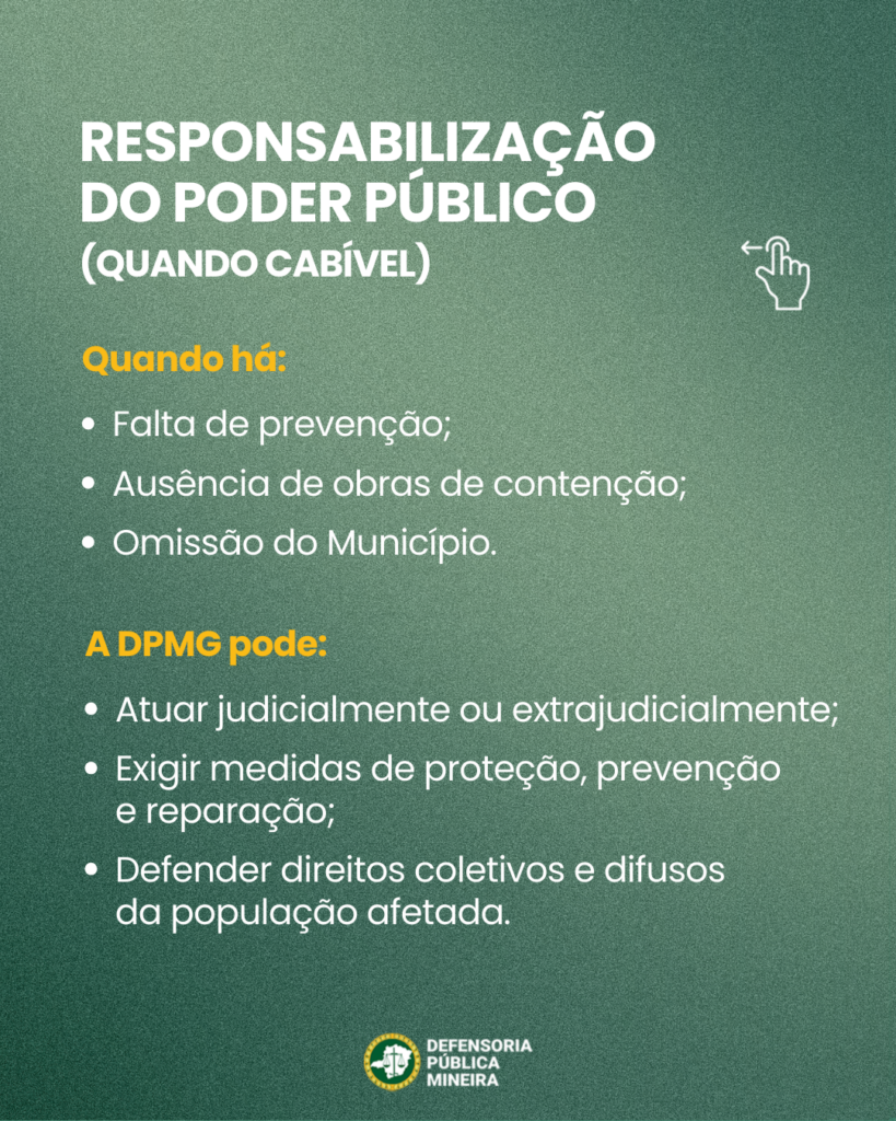 RESPONSABILIZAÇÃO
DO PODER PÚBLICO
(QUANDO CABÍVEL)

Quando há:
· Falta de prevenção;
· Ausência de obras de contenção;
· Omissão do Município.

A DPMG pode:
· Atuar judicialmente ou extrajudicialmente;
· Exigir medidas de proteção, prevenção
e reparação;
· Defender direitos coletivos e difusos
da população afetada.