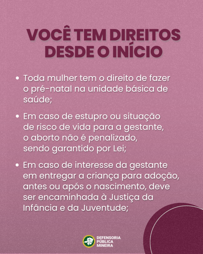 VOCÊ TEM DIREITOS
DESDE O INÍCIO

Toda mulher tem o direito de fazer
o pré-natal na unidade básica de
saúde;

Em caso de estupro ou situação
de risco de vida para a gestante,
o aborto não é penalizado,
sendo garantido por Lei;

Em caso de interesse da gestante
em entregar a criança para adoção,
antes ou após o nascimento, deve
ser encaminhada à Justiça da
Infância e da Juventude;