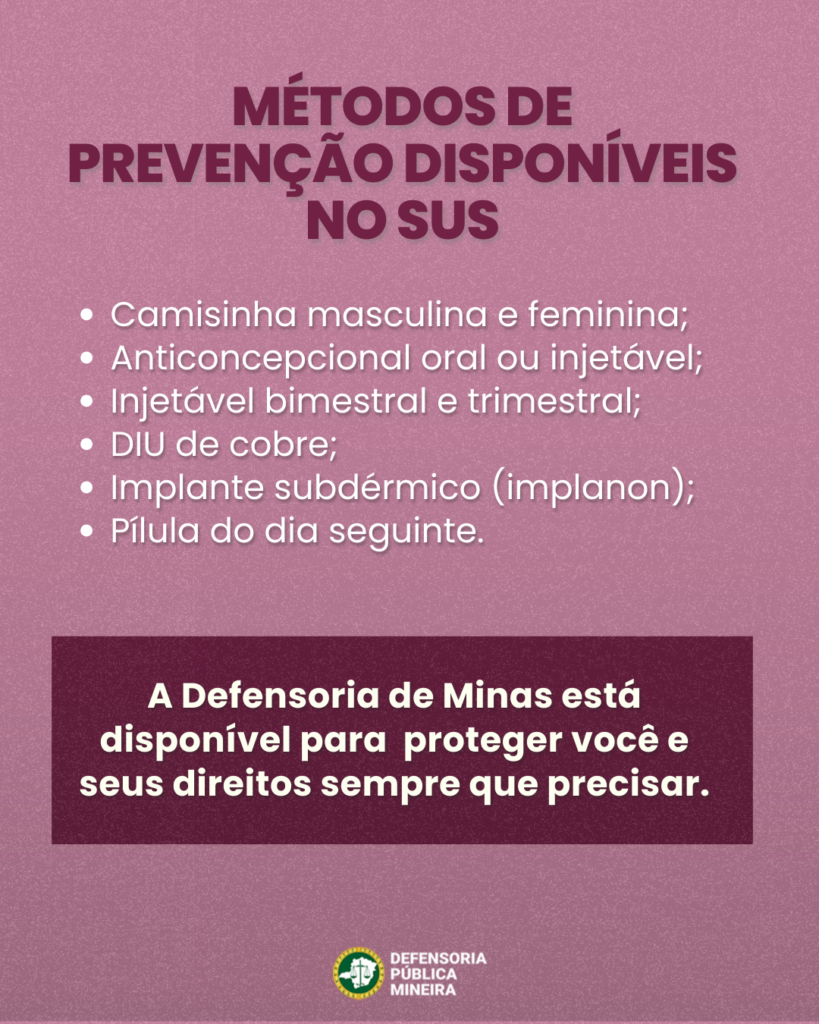 MÉTODOS DE
PREVENÇÃO DISPONÍVEIS
NO SUS

· Camisinha masculina e feminina;
· Anticoncepcional oral ou injetável;
· Injetável bimestral e trimestral;
· DIU de cobre;
· Implante subdérmico (implanon);
· Pílula do dia seguinte.

A Defensoria de Minas está
disponível para proteger você e
seus direitos sempre que precisar.