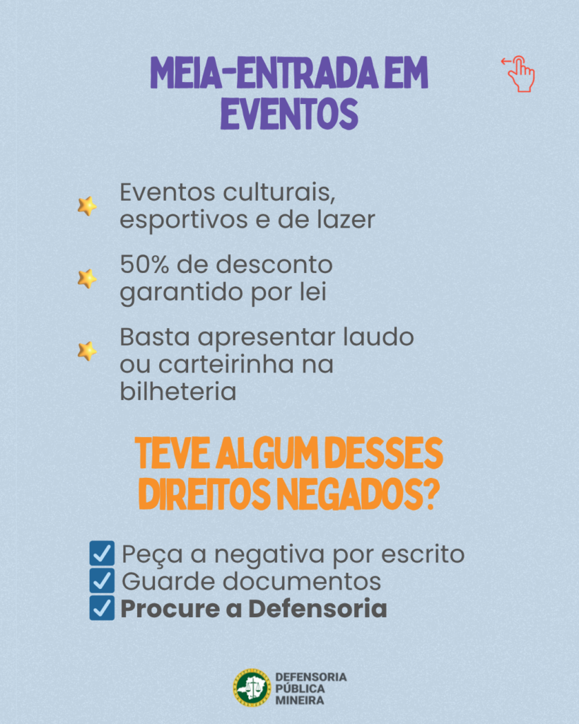 MEIA-ENTRADA EM EVENTOS Eventos culturais, esportivos e de lazer 50% de desconto garantido por lei Basta apresentar laudo ou carteirinha na bilheteria TEVE ALGUM DESSES DIREITOS NEGADOS? Peça a negativa por escrito Guarde documentos Procure a Defensoria