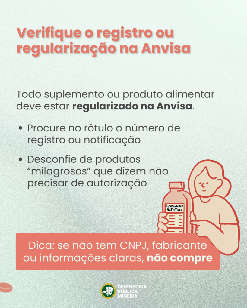 Verifique o registro ou regularização na Anvisa Todo suplemento ou produto alimentar deve estar regularizado na Anvisa. · Procure no rótulo o número de registro ou notificação · Desconfie de produtos "milagrosos" que dizem não precisar de autorização Dica: se não tem CNPJ, fabricante ou informações claras, não compre