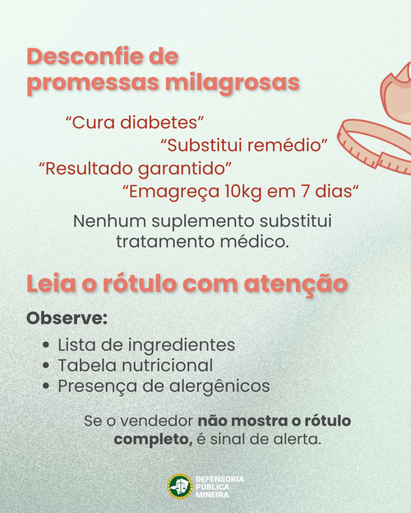 Desconfie de
promessas milagrosas

"Substitui remédio"
"Resultado garantido"
"Emagreça 10kg em 7 dias"
"Cura diabetes"

Nenhum suplemento substitui
tratamento médico.

Leia o rótulo com atenção
Observe:
· Lista de ingredientes
· Tabela nutricional
· Presença de alergênicos

Se o vendedor não mostra o rótulo
completo, é sinal de alerta.