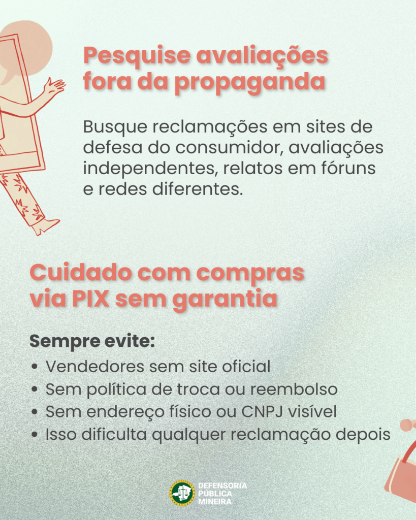Pesquise avaliações
fora da propaganda
Busque reclamações em sites de
defesa do consumidor, avaliações
independentes, relatos em fóruns
e redes diferentes.

Cuidado com compras
via PIX sem garantia
Sempre evite:
· Vendedores sem site oficial
· Sem política de troca ou reembolso
· Sem endereço físico ou CNPJ visível
· Isso dificulta qualquer reclamação depois