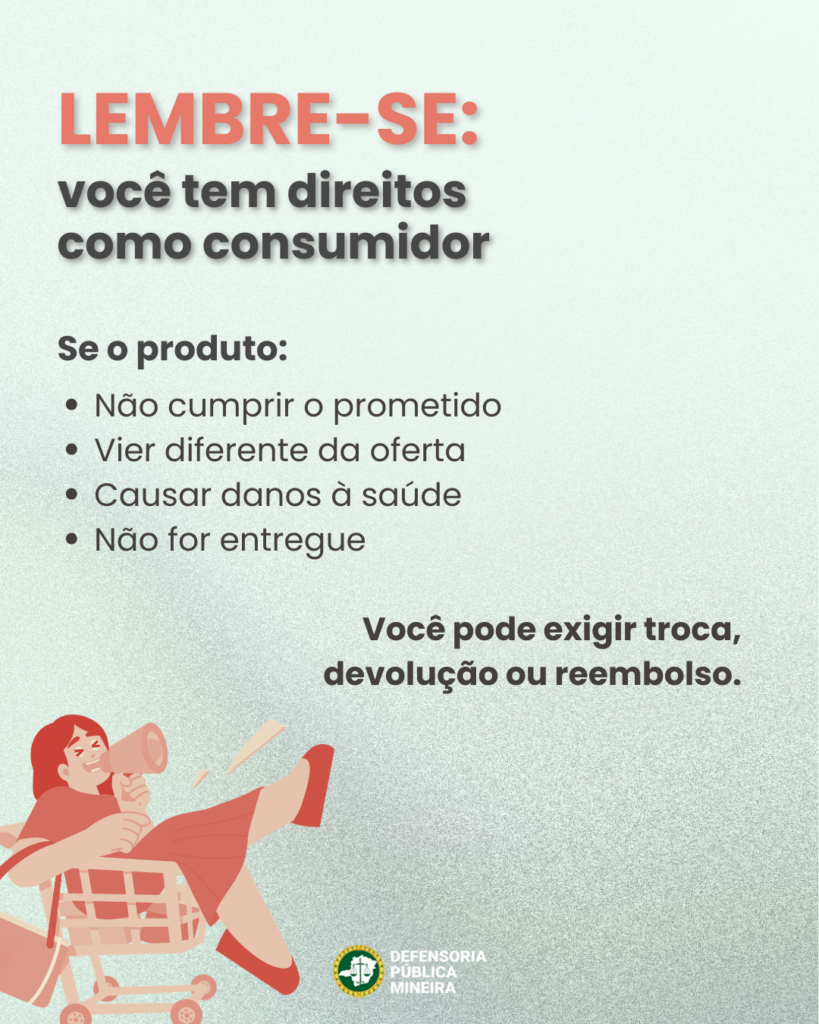 LEMBRE-SE:
você tem direitos
como consumidor

Se o produto:
· Não cumprir o prometido
· Vier diferente da oferta
· Causar danos à saúde
· Não for entregue

Você pode exigir troca,
devolução ou reembolso.