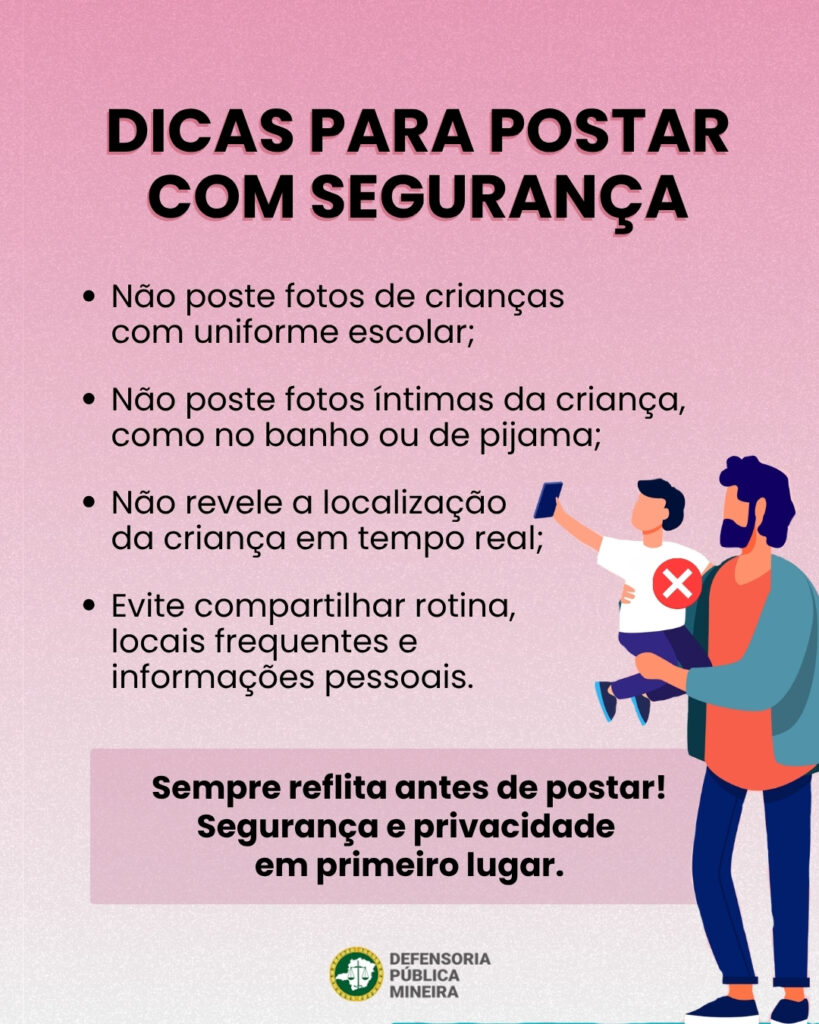 DICAS PARA POSTAR COM SEGURANÇA · Não poste fotos de crianças com uniforme escolar; · Não poste fotos íntimas da criança, como no banho ou de pijama; · Não revele a localização da criança em tempo real; · Evite compartilhar rotina, locais frequentes e informações pessoais. Sempre reflita antes de postar! Segurança e privacidade em primeiro lugar.