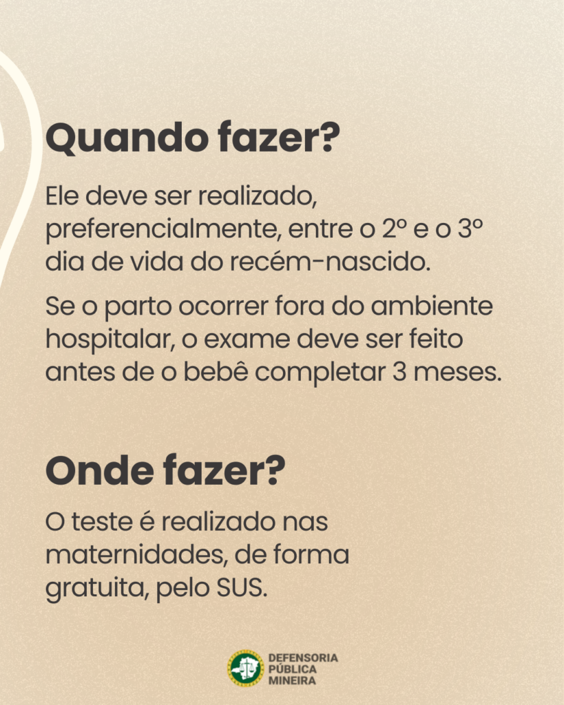 Quando fazer?
Ele deve ser realizado,
preferencialmente, entre o 2° e o 3°
dia de vida do recém-nascido.
Se o parto ocorrer fora do ambiente
hospitalar, o exame deve ser feito
antes de o bebê completar 3 meses.

Onde fazer?
O teste é realizado nas
maternidades, de forma
gratuita, pelo SUS.