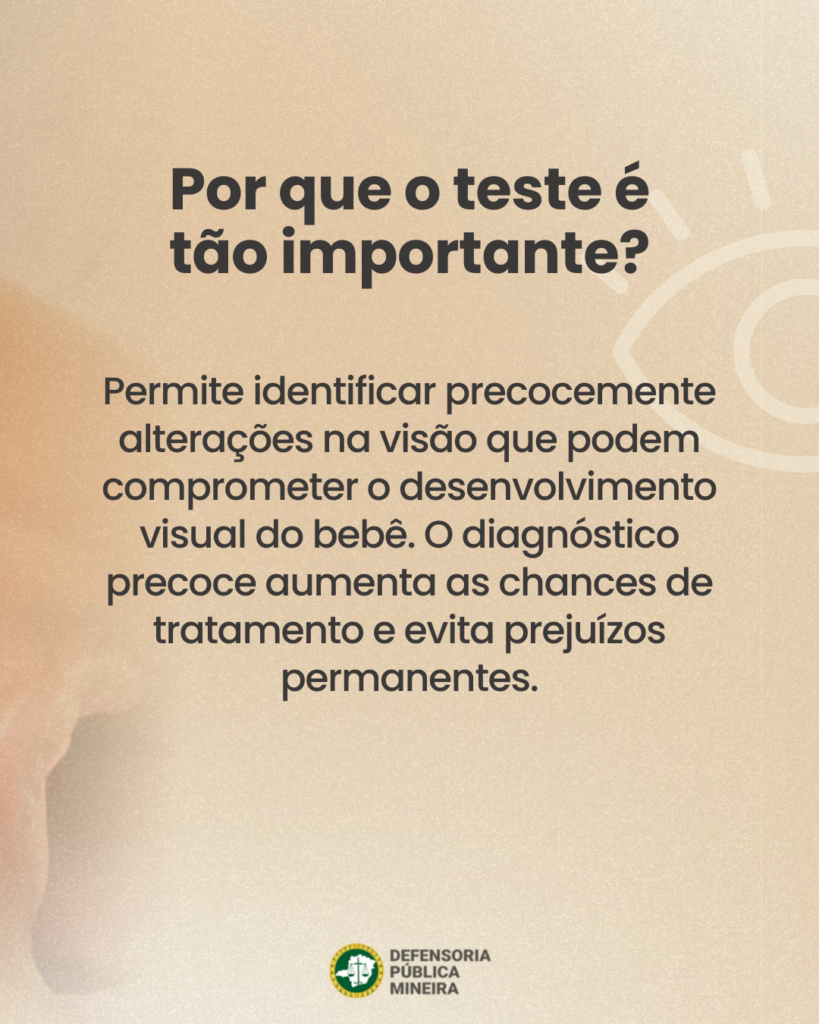 Por que o teste é
tão importante?

Permite identificar precocemente
alterações na visão que podem
comprometer o desenvolvimento
visual do bebê. O diagnóstico
precoce aumenta as chances de
tratamento e evita prejuízos
permanentes.