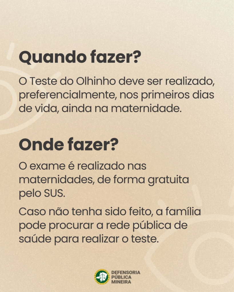Quando fazer?
O Teste do Olhinho deve ser realizado,
preferencialmente, nos primeiros dias
de vida, ainda na maternidade.

Onde fazer?
O exame é realizado nas
maternidades, de forma gratuita
pelo SUS.
Caso não tenha sido feito, a família
pode procurar a rede pública de
saúde para realizar o teste.