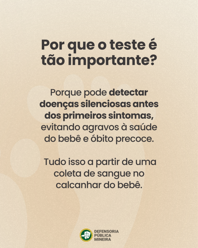Por que o teste é
tão importante?

Porque pode detectar
doenças silenciosas antes
dos primeiros sintomas,
evitando agravos à saúde
do bebê e óbito precoce.

Tudo isso a partir de uma
coleta de sangue no
calcanhar do bebê.