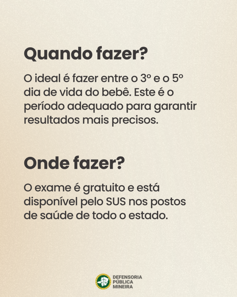 Quando fazer?
O ideal é fazer entre o 3° e o 5°
dia de vida do bebê. Este é o
período adequado para garantir
resultados mais precisos.

Onde fazer?
O exame é gratuito e está
disponível pelo SUS nos postos
de saúde de todo o estado.