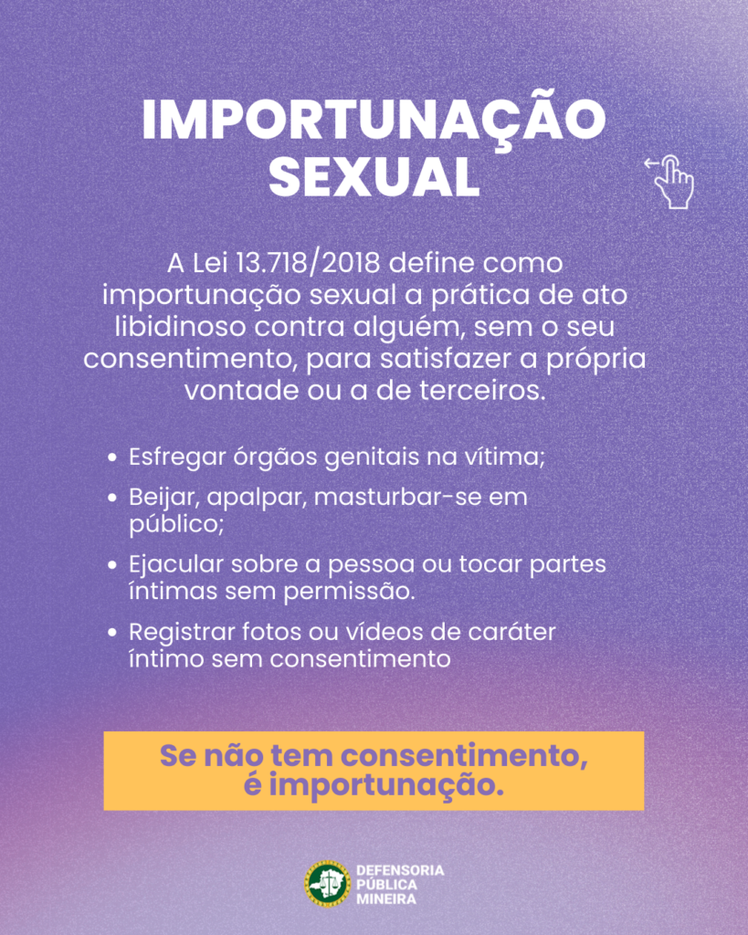 IMPORTUNAÇÃO SEXUAL A Lei 13.718/2018 define como importunação sexual a prática de ato libidinoso contra alguém, sem o seu consentimento, para satisfazer a própria vontade ou a de terceiros. · Esfregar órgãos genitais na vítima; · Beijar, apalpar, masturbar-se em público; · Ejacular sobre a pessoa ou tocar partes íntimas sem permissão. · Registrar fotos ou vídeos de caráter íntimo sem consentimento Se não tem consentimento, é importunação.