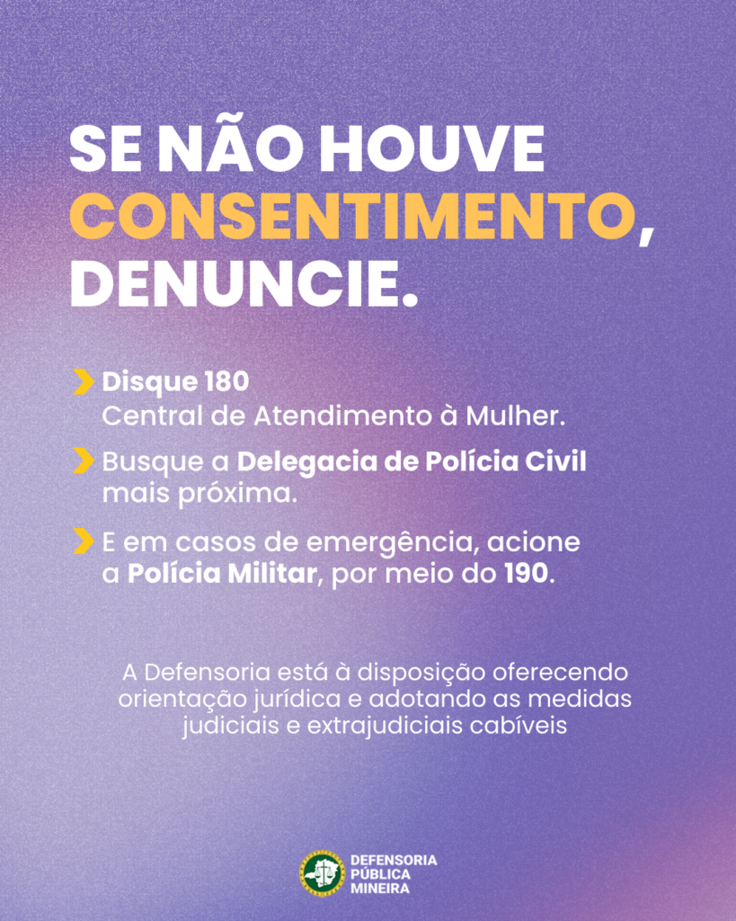 SE NÃO HOUVE CONSENTIMENTO, DENUNCIE. > Disque 180 Central de Atendimento à Mulher. > Busque a Delegacia de Polícia Civil mais próxima. > E em casos de emergência, acione a Polícia Militar, por meio do 190. A Defensoria está à disposição oferecendo orientação jurídica e adotando as medidas judiciais e extrajudiciais cabíveis