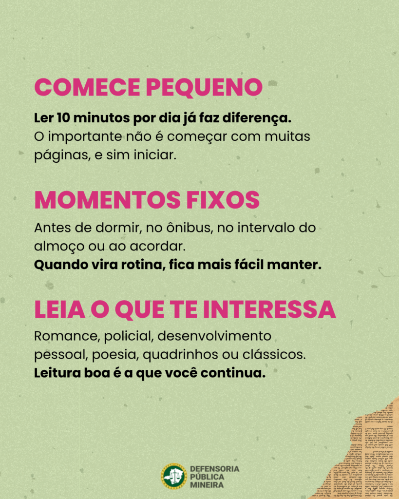 COMECE PEQUENO Ler 10 minutos por dia já faz diferença. O importante não é começar com muitas paginas, e sim iniciar. MOMENTOS FIXOS Antes de dormir, no ônibus, no intervalo do almoço ou ao acordar. Quando vira rotina, fica mais facil manter. LEIA O QUE TE INTERESSA Sua proxima leitura esta Romance, policial, desenvolvimento pessoal, poesia, quadrinhos ou clássicos. Leitura boa é a que você continua.