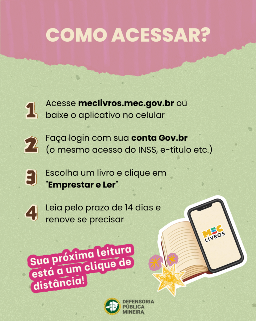 COMO ACESSAR? 1 Acesse meclivros.mec.gov.br ou baixe o aplicativo no celular 2 Faça login com sua conta Gov.br (o mesmo acesso do INSS, e-título etc.) 3 Escolha um livro e clique em "Emprestar e Ler" 4 Leia pelo prazo de 14 dias e renove se precisar
