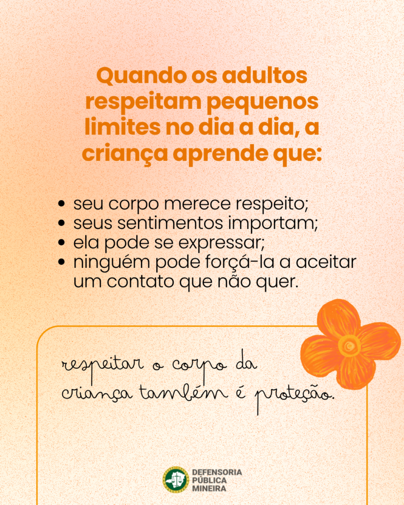 Quando os adultos respeitam pequenos limites no dia a dia, a criança aprende que: · seu corpo merece respeito; · seus sentimentos importam; · ela pode se expressar; · ninguém pode forçá-la a aceitar um contato que não quer. respeitar o corpo da criança também é proteção