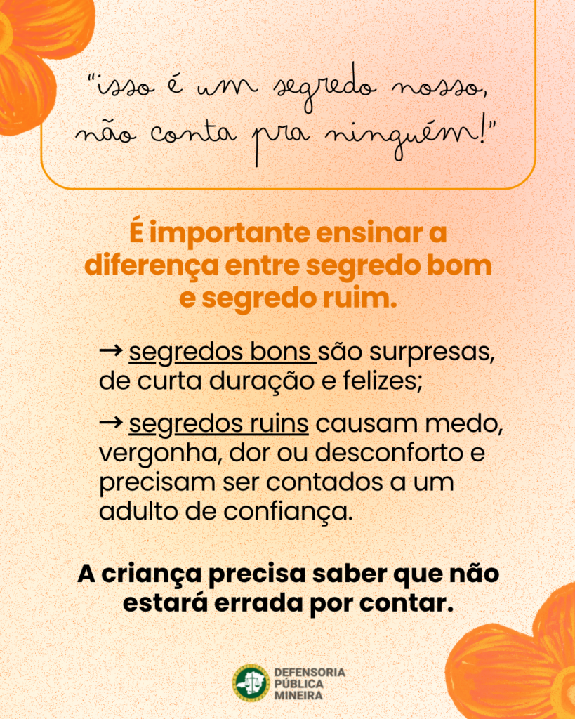 "isso é um segredo nosso, não conta pra ninguém!" É importante ensinar a diferença entre segredo bom e segredo ruim. - segredos bons são surpresas, de curta duração e felizes; - segredos ruins causam medo, vergonha, dor ou desconforto e precisam ser contados a um adulto de confiança. A criança precisa saber que não estará errada por contar.