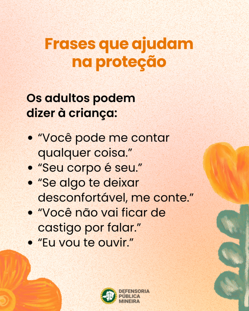 Frases que ajudam na proteção Os adultos podem dizer à criança: · "Você pode me contar qualquer coisa." · "Seu corpo é seu." · "Se algo te deixar desconfortável, me conte." · "Você não vai ficar de castigo por falar." · "Eu vou te ouvir."