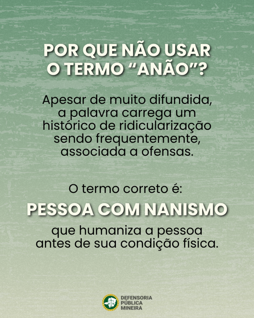 POR QUE NÃO USAR O TERMO "ANÃO"? Apesar de muito difundida, a palavra carrega um histórico de ridicularização sendo frequentemente, associada a ofensas. O termo correto é: PESSOA COM NANISMO que humaniza a pessoa antes de sua condição física.