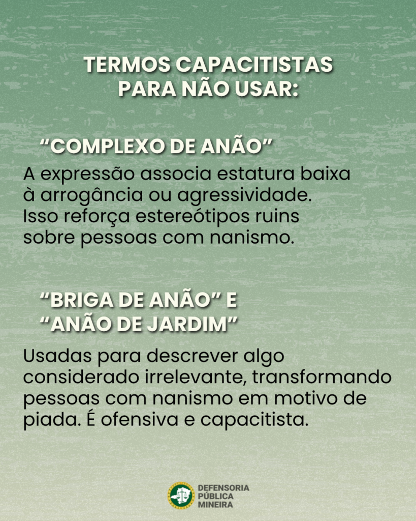 TERMOS CAPACITISTAS PARA NÃO USAR: "COMPLEXO DE ANÃO" A expressão associa estatura baixa à arrogância ou agressividade. Isso reforça estereótipos ruins sobre pessoas com nanismo. "BRIGA DE ANÃO" E "ANÃO DE JARDIM" Usadas para descrever algo considerado irrelevante, transformando pessoas com nanismo em motivo de piada. É ofensiva e capacitista.