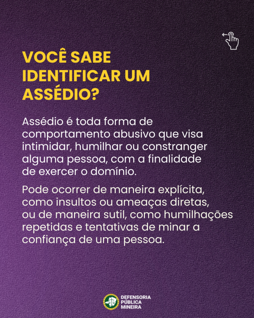 VOCÊ SABE IDENTIFICAR UM
ASSÉDIO?

Assédio é toda forma de
comportamento abusivo que visa
intimidar, humilhar ou constranger
alguma pessoa, com a finalidade
de exercer o domínio.
Pode ocorrer de maneira explícita,
como insultos ou ameaças diretas,
ou de maneira sutil, como humilhações
repetidas e tentativas de minar a
confiança de uma pessoa.