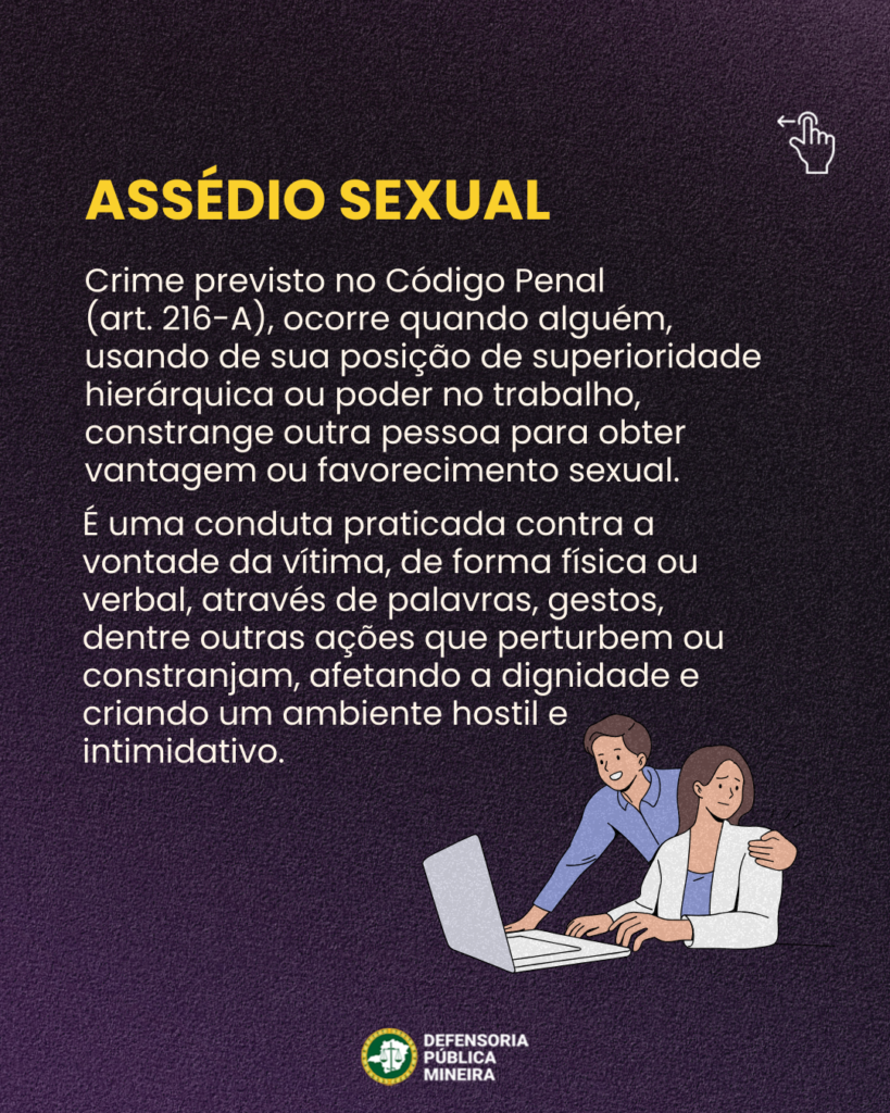ASSÉDIO SEXUAL

Crime previsto no Código Penal
(art. 216-A), ocorre quando alguém,
usando de sua posição de superioridade
hierárquica ou poder no trabalho,
constrange outra pessoa para obter
vantagem ou favorecimento sexual.
É uma conduta praticada contra a
vontade da vítima, de forma física ou
verbal, através de palavras, gestos,
dentre outras ações que perturbem ou
constranjam, afetando a dignidade e
criando um ambiente hostil e
intimidativo.