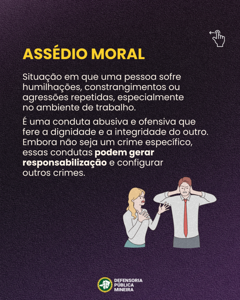 ASSÉDIO MORAL

Situação em que uma pessoa sofre
humilhações, constrangimentos ou
agressões repetidas, especialmente
no ambiente de trabalho.
É uma conduta abusiva e ofensiva que
fere a dignidade e a integridade do outro.
Embora não seja um crime específico,
essas condutas podem gerar
responsabilização e configurar
outros crimes.