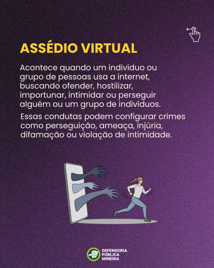 ASSÉDIO VIRTUAL

Acontece quando um indivíduo ou
grupo de pessoas usa a internet,
buscando ofender, hostilizar,
importunar, intimidar ou perseguir
alguém ou um grupo de indivíduos.
Essas condutas podem configurar crimes
como perseguição, ameaça, injúria,
difamação ou violação de intimidade.