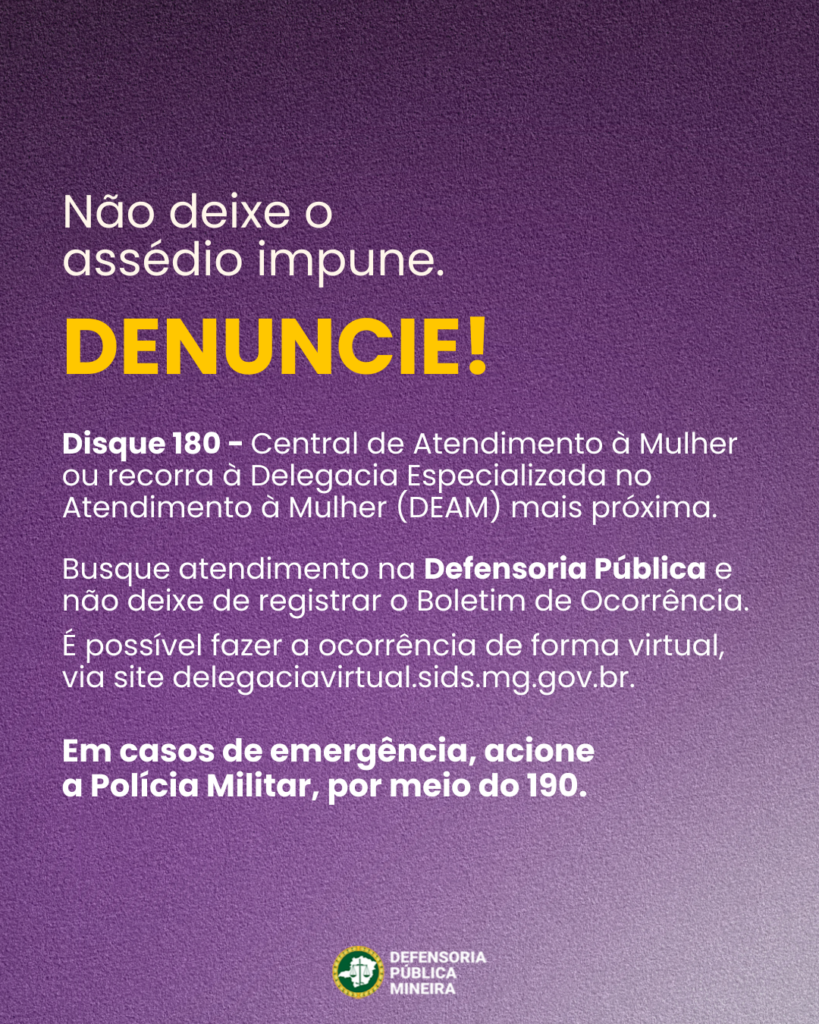 Não deixe o
assédio impune.
DENUNCIE!

Disque 180 - Central de Atendimento à Mulher
ou recorra à Delegacia Especializada no
Atendimento à Mulher (DEAM) mais próxima.
Busque atendimento na Defensoria Pública e
não deixe de registrar o Boletim de Ocorrência.
É possível fazer a ocorrência de forma virtual,
via site delegaciavirtual.sids.mg.gov.br.
Em casos de emergência, acione
a Polícia Militar, por meio do 190.