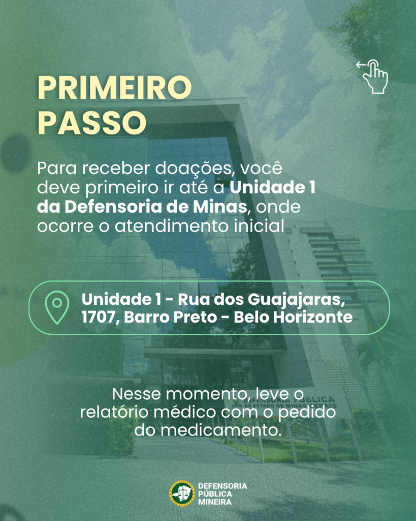 PRIMEIRO PASSO Para receber doações, você deve primeiro ir até a Unidade 1 da Defensoria de Minas, onde ocorre o atendimento inicial Unidade 1 - Rua dos Guajajaras, 1707, Barro Preto - Belo Horizonte Nesse momento, leve o relatório médico com o pedido do medicamento