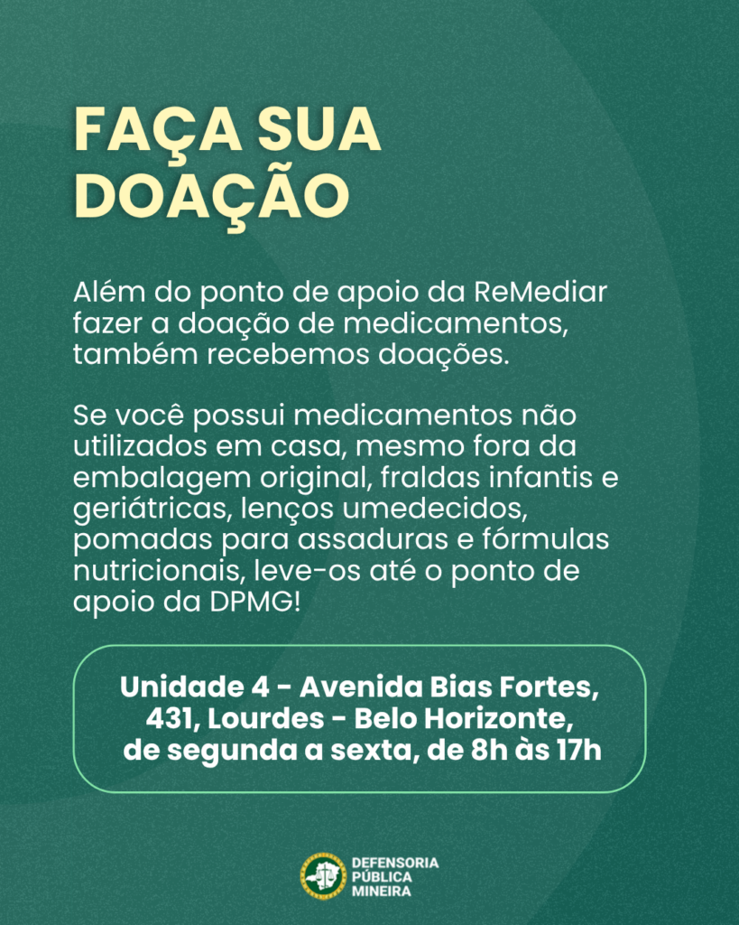 FAÇA SUA DOAÇÃO Além do ponto de apoio da ReMediar fazer a doação de medicamentos, também recebemos doações. Se você possui medicamentos não utilizados em casa, mesmo fora da embalagem original, fraldas infantis e geriátricas, lenços umedecidos, pomadas para assaduras e fórmulas nutricionais, leve-os até o ponto de apoio da DPMG! Unidade 4 - Avenida Bias Fortes, 431, Lourdes - Belo Horizonte, de segunda a sexta, de 8h às 17h