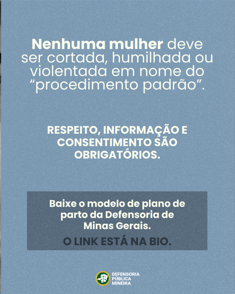 Nenhuma mulher deve
ser cortada, humilhada ou
violentada em nome do
"procedimento padrão".

RESPEITO, INFORMAÇÃO E
CONSENTIMENTO SÃO
OBRIGATÓRIOS.

Baixe o modelo de plano de
parto da Defensoria de
Minas Gerais.
O LINK ESTÁ NA BIO.