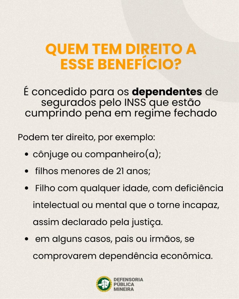 QUEM TEM DIREITO A ESSE BENEFÍCIO? É concedido para os dependentes de segurados pelo INSS que estão cumprindo pena em regime fechado Podem ter direito, por exemplo: · cônjuge ou companheiro(a); · filhos menores de 21 anos; · Filho com qualquer idade, com deficiência intelectual ou mental que o torne incapaz, assim declarado pela justiça. · em alguns casos, pais ou irmãos, se comprovarem dependência econômica.