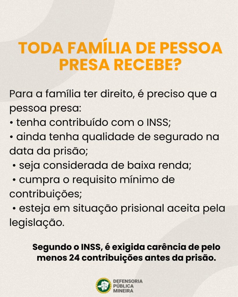 TODA FAMÍLIA DE PESSOA PRESA RECEBE? Para a família ter direito, é preciso que a pessoa presa: · tenha contribuído com o INSS; · ainda tenha qualidade de segurado na data da prisão; · seja considerada de baixa renda; · cumpra o requisito mínimo de contribuições; · esteja em situação prisional aceita pela legislação. Segundo o INSS, é exigida carência de pelo menos 24 contribuições antes da prisão.