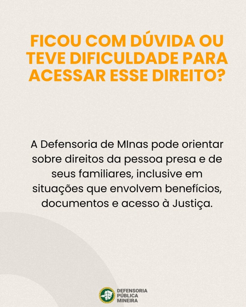 FICOU COM DÚVIDA OU TEVE DIFICULDADE PARA ACESSAR ESSE DIREITO? A Defensoria de MInas pode orientar sobre direitos da pessoa presa e de seus familiares, inclusive em situações que envolvem benefícios, documentos e acesso à Justiça.