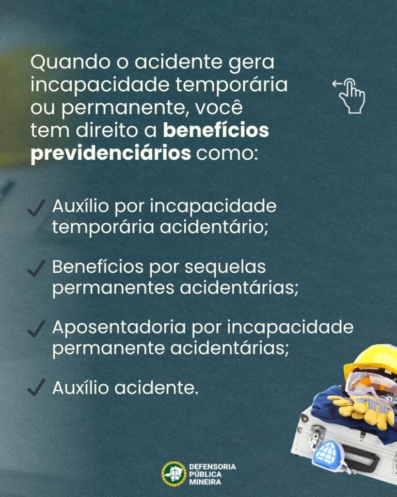 Quando o acidente gera incapacidade temporária ou permanente, você tem direito a benefícios previdenciários como: permanentes acidentárias; Aposentadoria por incapacidade permanente acidentárias; Auxílio por incapacidade temporária acidentário; Benefícios por sequelas Auxílio acidente.