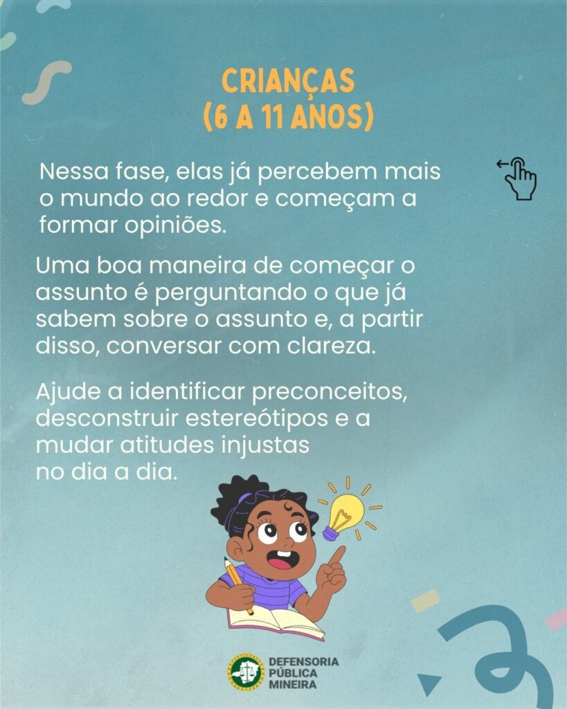 CRIANÇAS (6 A 11 ANOS) Nessa fase, elas já percebem mais o mundo ao redor e começam a formar opiniões. Uma boa maneira de começar o assunto é perguntando o que já sabem sobre o assunto e, a partir disso, conversar com clareza. Ajude a identificar preconceitos, desconstruir estereótipos e a mudar atitudes injustas no dia a dia.