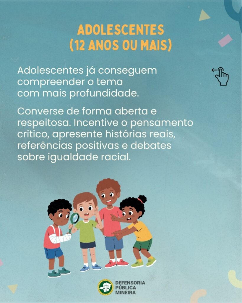 ADOLESCENTES (12 ANOS OU MAIS) Adolescentes já conseguem compreender o tema com mais profundidade. Converse de forma aberta e respeitosa. Incentive o pensamento crítico, apresente histórias reais, referências positivas e debates sobre igualdade racial.