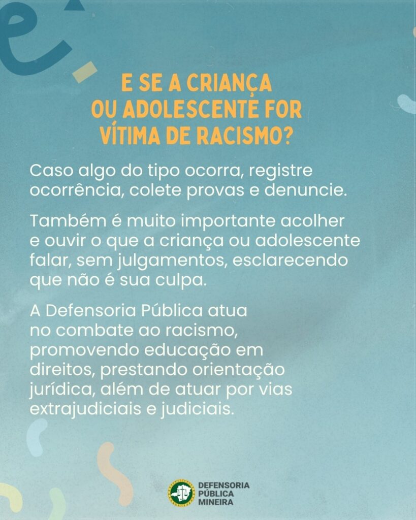 E SE A CRIANÇA OU ADOLESCENTE FOR VÍTIMA DE RACISMO? Caso algo do tipo ocorra, registre ocorrência, colete provas e denuncie. Também é muito importante acolher e ouvir o que a criança ou adolescente falar, sem julgamentos, esclarecendo que não é sua culpa. A Defensoria Pública atua no combate ao racismo, promovendo educação em direitos, prestando orientação jurídica, além de atuar por vias extrajudiciais e judiciais.