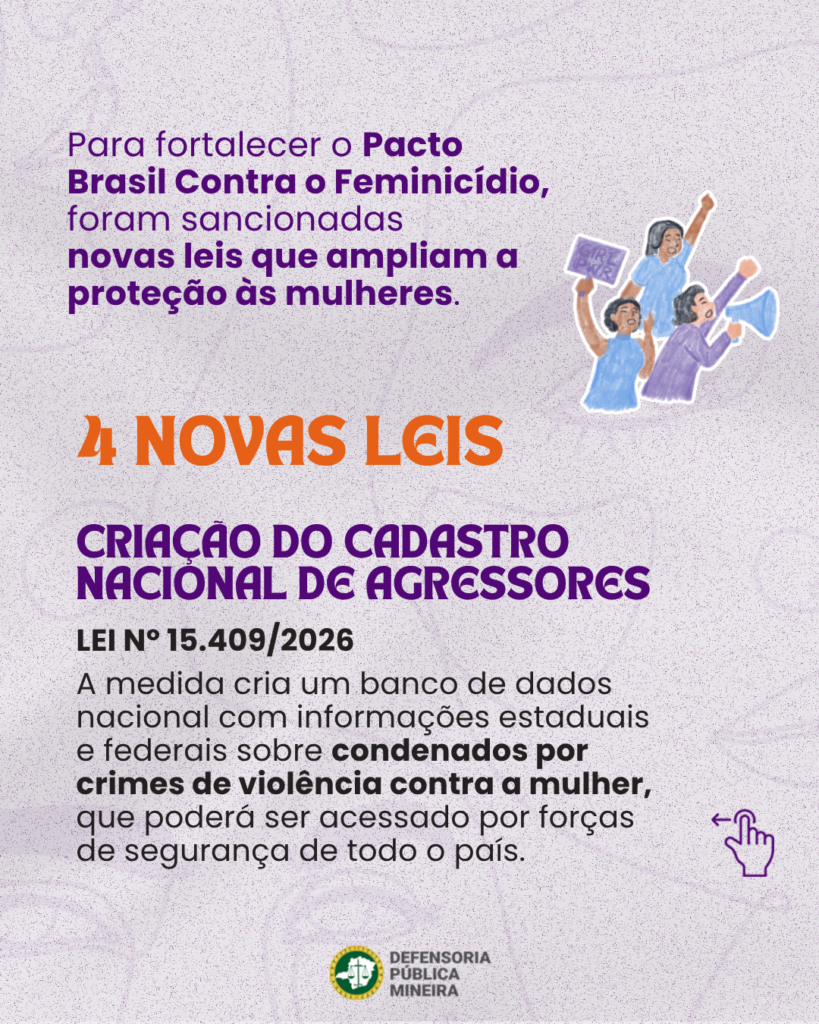 Para fortalecer o Pacto Brasil Contra o Feminicídio, foram sancionadas novas leis que ampliam a proteção às mulheres. 4 NOVAS LEIS CRIAÇAO DO CADASTRO NACIONAL DE AGRESSORES LEI N° 15.409/2026 A medida cria um banco de dados nacional com informações estaduais e federais sobre condenados por crimes de violência contra a mulher, que poderá ser acessado por forças de segurança de todo o país.