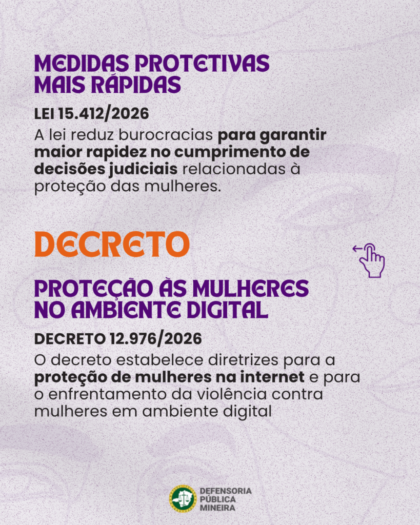MEDIDAS PROTETIVAS MAIS RAPIDAS LEI 15.412/2026 A lei reduz burocracias para garantir maior rapidez no cumprimento de decisões judiciais relacionadas à proteção das mulheres. DECRETO PROTCCAO AS MULHERES NO AMBIENTE DIGITAL DECRETO 12.976/2026 O decreto estabelece diretrizes para a proteção de mulheres na internet e para o enfrentamento da violência contra mulheres em ambiente digital