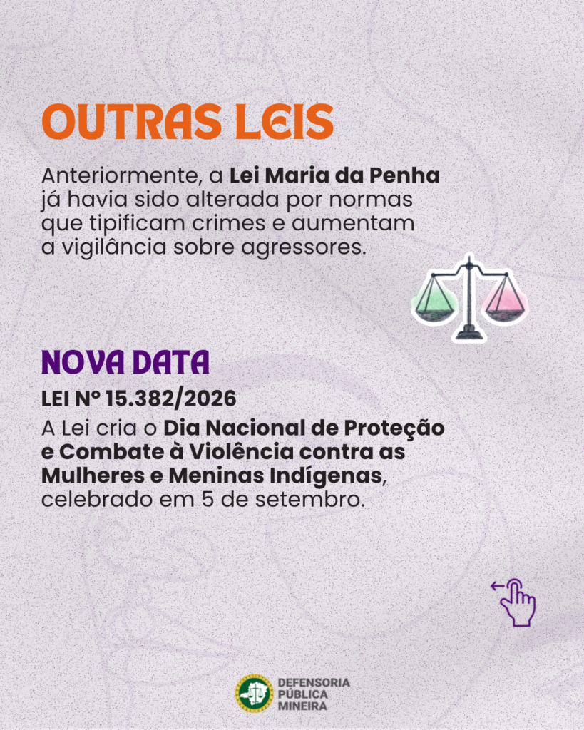 OUTRAS LEIS Anteriormente, a Lei Maria da Penha já havia sido alterada por normas que tipificam crimes e aumentam a vigilância sobre agressores. NOVA DATA LEI N° 15.382/2026 A Lei cria o Dia Nacional de Proteção e Combate à Violência contra as Mulheres e Meninas Indígenas, celebrado em 5 de setembro.