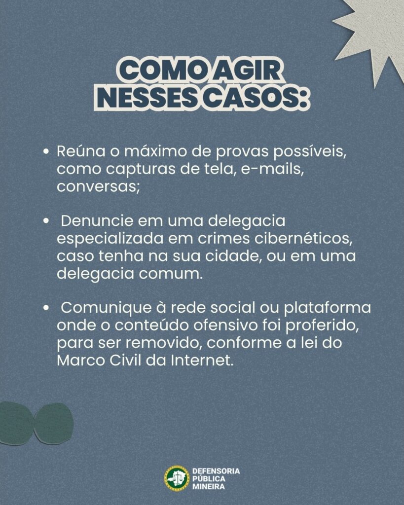 COMO AGIR NESSES CASOS: · Reúna o máximo de provas possíveis, como capturas de tela, e-mails, conversas; · Denuncie em uma delegacia especializada em crimes cibernéticos, caso tenha na sua cidade, ou em uma delegacia comum. · Comunique à rede social ou plataforma onde o conteúdo ofensivo foi proferido, para ser removido, conforme a lei do Marco Civil da Internet.