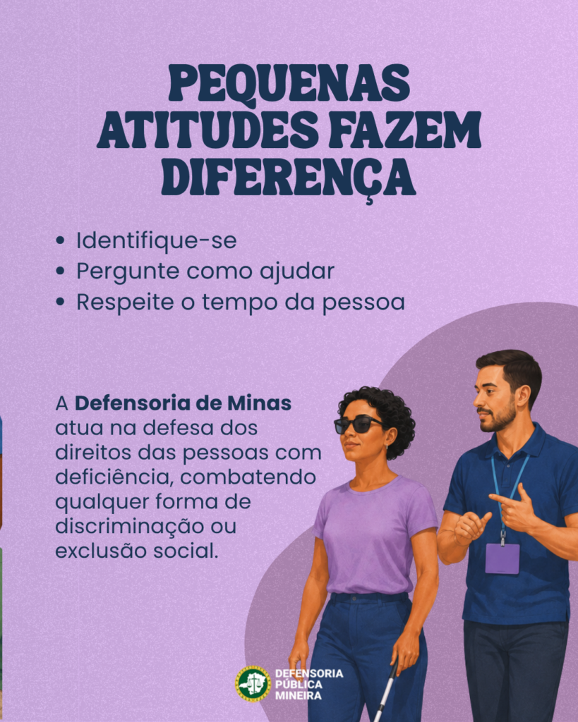PEQUENAS
ATITUDES FAZEM
DIFERENÇA
· Identifique-se
· Pergunte como ajudar
· Respeite o tempo da pessoa

A Defensoria de Minas
atua na defesa dos
direitos das pessoas com
deficiência, combatendo
qualquer forma de
discriminação ou
exclusão social.