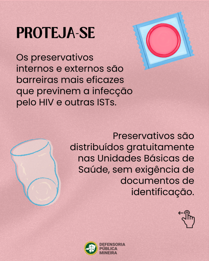 PROTEJA-SE

Os preservativos
internos e externos são
barreiras mais eficazes
que previnem a infecção
pelo HIV e outras ISTs.

Preservativos são
distribuídos gratuitamente
nas Unidades Básicas de
Saúde, sem exigência de
documentos de
identificação.